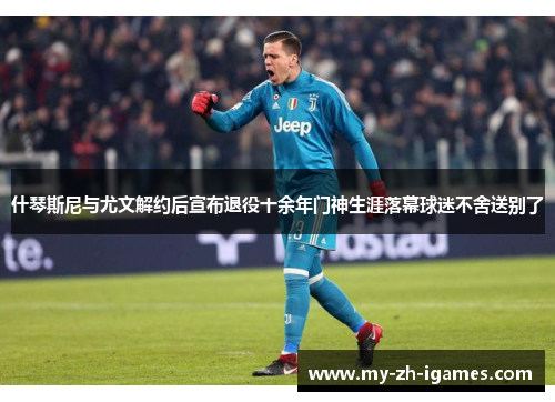 什琴斯尼与尤文解约后宣布退役十余年门神生涯落幕球迷不舍送别了
